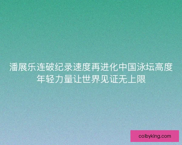 潘展乐连破纪录速度再进化中国泳坛高度年轻力量让世界见证无上限